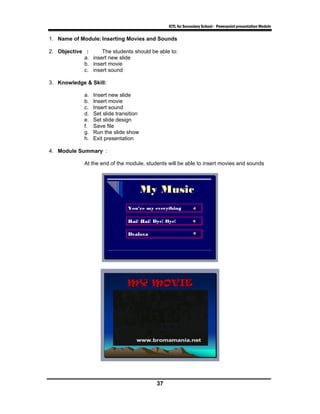 ICTL for Secondary School - Powerpoint presentation Module

1. Name of Module: Inserting Movies and Sounds

2. Objective :     The students should be able to:
            a. insert new slide
            b. insert movie
            c. insert sound

3. Knowledge & Skill:

             a.   Insert new slide
             b.   Insert movie
             c.   Insert sound
             d.   Set slide transition
             e.   Set slide design
             f.   Save file
             g.   Run the slide show
             h.   Exit presentation

4. Module Summary :

             At the end of the module, students will be able to insert movies and sounds




                                           37
 