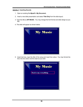 ICTL for Secondary School - Powerpoint presentation Module

Activity 1: Inserting Sounds

   1. Open an existing file Myself in My Document.

   2. Insert a new slide presentation and select Title Only from the slide layout.

   3. Type the title as MY MUSIC. You may change the font format and slide design as you
       like.

   4. The slide will appear as shown below.




   5. Insert text box, type the title of the song and insert line colour. You may format the
      font, the line colour and line style as you wish.




                                              38
 
