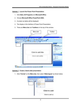 ICTL for Secondary School - Powerpoint Presentation Module



Activity 1 : Launch the Power Point Presentation

   1. Click Start, All Programs and Microsoft Office.

   2. Choose Microsoft Office PowerPoint 2003.

   3. A screen as below will be displayed.

   4. The display is the interface of Power Point Presentation.

   5. There are Menu bar and Toolbars on the top of the window.


                                 Menu bar                        Toolbar




Activity 2 : Create a blank slide presentation

   1. Click ‘Format’ on the Menu bar, then select ‘Slide layout’ as shown below




                                              3
 