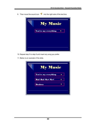 ICTL for Secondary School - Powerpoint Presentation Module



9. Then move the sound icon         into the right side of the text box.




10. Repeat step 5 to step 6 and insert any song you prefer.

11. Below is an example of the slide.




                                         40
 