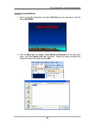 ICTL for Secondary School - Powerpoint Presentation Module



Activity 2: Inserting Movies

   1. Insert a new slide presentation and select Title Only from the slide layout. Type the
      title as MY MOVIE.




   2. From the Menu bar, click Insert. Select Movies and Sounds from the drop down
      menu, and select Movie from file. (Example : Select file named smoking from
      Sample of Power Point folder and click OK)




                                           41
 