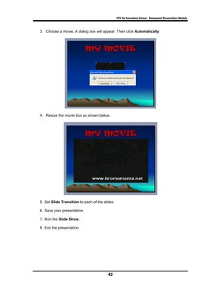ICTL for Secondary School - Powerpoint Presentation Module



3. Choose a movie. A dialog box will appear. Then click Automatically.




4. Resize the movie box as shown below.




5. Set Slide Transition to each of the slides

6. Save your presentation.

7. Run the Slide Show.

8. Exit the presentation.




                                         42
 