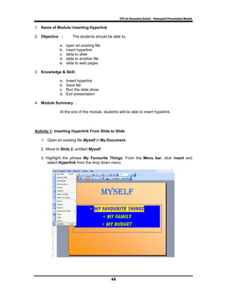 ICTL for Secondary School - Powerpoint Presentation Module

1. Name of Module: Inserting Hyperlink

2. Objective :        The students should be able to:

              a.   open an existing file
              b.   insert hyperlink
              c.   slide to slide
              d.   slide to another file
              e.   slide to web pages

3. Knowledge & Skill:

              a.   Insert hyperlink
              b.   Save file
              c.   Run the slide show
              d.   Exit presentation

4. Module Summary :

              At the end of the module, students will be able to insert hyperlink.




Activity 1: Inserting Hyperlink From Slide to Slide

   1. Open an existing file Myself in My Document.

   2. Move to Slide 2, entitled Myself.

   3. Highlight the phrase My Favourite Things. From the Menu bar, click Insert and
       select Hyperlink from the drop down menu.




                                             44
 
