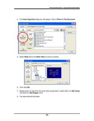 ICTL for Secondary School - Powerpoint Presentation Module




4. The Insert Hyperlink dialog box will appear. Click to Place in This Document




5. Select Slide 3 from the Slide Titles as shown as below.




6. Then click OK.

7. Repeat step 3 to step 6 for the other texts except step 5, select slide 4 on My Family
   and slide 6 on My Budget to link.

8. The slide will look like below.




                                         45
 