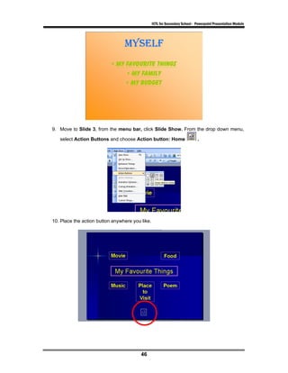 ICTL for Secondary School - Powerpoint Presentation Module




9. Move to Slide 3, from the menu bar, click Slide Show. From the drop down menu,

   select Action Buttons and choose Action button: Home                      .




10. Place the action button anywhere you like.




                                         46
 