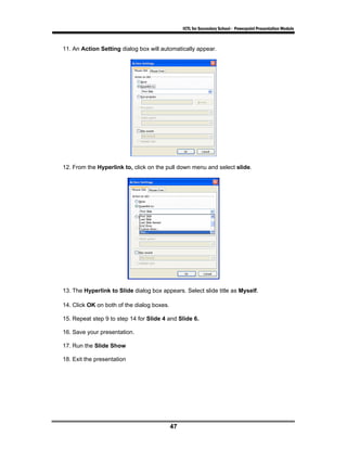 ICTL for Secondary School - Powerpoint Presentation Module



11. An Action Setting dialog box will automatically appear.




12. From the Hyperlink to, click on the pull down menu and select slide.




13. The Hyperlink to Slide dialog box appears. Select slide title as Myself.

14. Click OK on both of the dialog boxes.

15. Repeat step 9 to step 14 for Slide 4 and Slide 6.

16. Save your presentation.

17. Run the Slide Show

18. Exit the presentation




                                            47
 