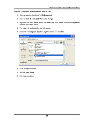 ICTL for Secondary School - Powerpoint Presentation Module

Activity 2: Inserting Hyperlink From Slide to File.

   1. Open an existing file Myself in My Document.

   2. Move to Slide 3, entitled My Favourite Things.

   3. Highlight the word Poem. From the menu bar, click Insert and select Hyperlink
      from the drop down menu.

   4. The Insert Hyperlink dialog box will appear.

   5. Select file named poem.doc from My Document and click OK.




   6. Save your presentation.

   7. Run the Slide Show.

   8. Exit the presentation.




                                            48
 