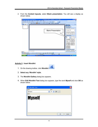 ICTL for Secondary School - Powerpoint Presentation Module



   2. From the Content layouts, select Blank presentation. You will see a display as
      shown below.




                                        Blank Presentation




Activity 3 : Insert WordArt

   1. On the drawing toolbar, click WordArt

   2. Select any ‘WordArt’ style.

   3. The WordArt Gallery dialog box appears.

   4. When Edit WordArt Text dialog box appears, type the word Myself and click OK as
       shown below.




                                              4
 