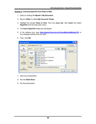 ICTL for Secondary School - Powerpoint Presentation Module

Activity 3: Inserting Hyperlink from Slide to Web.

   1. Open an existing file Myself in My Document.

   2. Move to Slide 3, entitled My Favourite Things.

   3. Highlight the phrase Place to Visit. From the menu bar, click Insert and select
      Hyperlink from the drop down menu.

   4. The Insert Hyperlink dialog box will appear.

   5. In the address box, type http://planet.time.net.my/CentralMarket/Melaka/101 or
      any webpage address that you want.

   6. Then, click OK.




   7. Save your presentation.

   8. Run the Slide Show.

   9. Exit the presentation.




                                           49
 