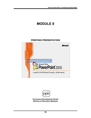 ICTL for Secondary School - Powerpoint Presentation Module




      MODULE 8



PRINTING PRESENTATION




 Curriculum Development Centre
  Ministry of Education Malaysia




               50
 
