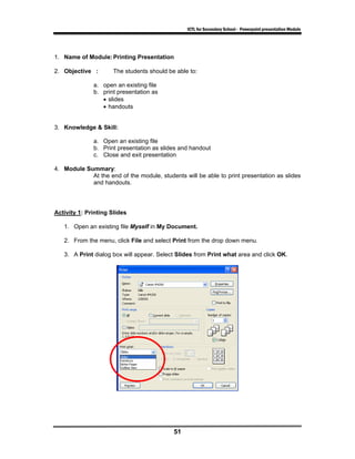 ICTL for Secondary School - Powerpoint presentation Module




1. Name of Module: Printing Presentation

2. Objective :        The students should be able to:

              a. open an existing file
              b. print presentation as
                 • slides
                 • handouts


3. Knowledge & Skill:

              a. Open an existing file
              b. Print presentation as slides and handout
              c. Close and exit presentation

4. Module Summary:
            At the end of the module, students will be able to print presentation as slides
            and handouts.




Activity 1: Printing Slides

   1. Open an existing file Myself in My Document.

   2. From the menu, click File and select Print from the drop down menu.

   3. A Print dialog box will appear. Select Slides from Print what area and click OK.




                                            51
 