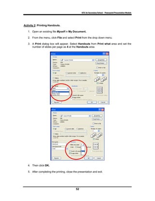 ICTL for Secondary School - Powerpoint Presentation Module




Activity 2: Printing Handouts.

   1. Open an existing file Myself in My Document.

   2. From the menu, click File and select Print from the drop down menu.

   3. A Print dialog box will appear. Select Handouts from Print what area and set the
      number of slides per page as 4 at the Handouts area.




   4. Then click OK.

   5. After completing the printing, close the presentation and exit.




                                             52
 
