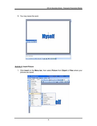 ICTL for Secondary School - Powerpoint Presentation Module




   5. You may resize the word.




Activity 4: Insert Picture

   1. Click Insert on the Menu bar, then select Picture from Clipart or Files where your
      pictures are saved




                                           5
 