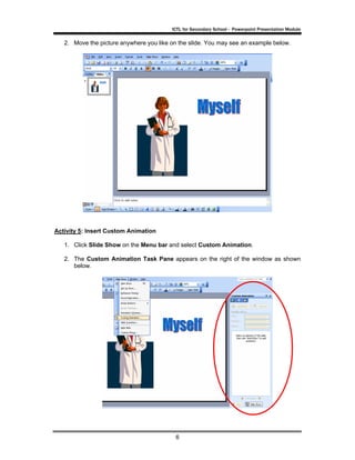 ICTL for Secondary School - Powerpoint Presentation Module

   2. Move the picture anywhere you like on the slide. You may see an example below.




Activity 5: Insert Custom Animation

   1. Click Slide Show on the Menu bar and select Custom Animation.

   2. The Custom Animation Task Pane appears on the right of the window as shown
      below.




                                          6
 