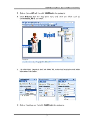 ICTL for Secondary School - Powerpoint Presentation Module



3. Click on the word Myself then click Add Effect on the task pane.

4. Select Entrance from the drop down menu and select any effects such as
   Checkerboard, Fly In and others.




5. You may modify the effects; start, the speed and direction by clicking the drop down
   buttons as shown below.




6. Click on the picture and then click Add Effect on the task pane.




                                         7
 