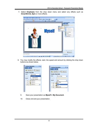ICTL for Secondary School - Powerpoint Presentation Module

7. Select Emphasis from the drop down menu and select any effects such as
   Grow/Shrink, Spin or more effects.




8. You may modify the effects; start, the speed and amount by clicking the drop down
   buttons as shown below.




   9.     Save your presentation as Myself in My Document.

   10.    Close and exit your presentation.




                                        8
 
