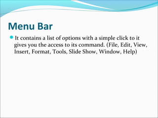Menu Bar
It contains a list of options with a simple click to it
gives you the access to its command. (File, Edit, View,
Insert, Format, Tools, Slide Show, Window, Help)
 