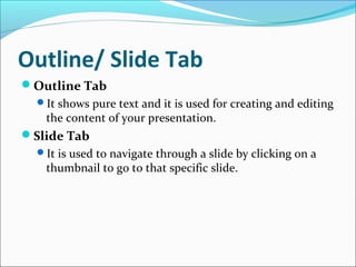 Outline/ Slide Tab
Outline Tab
It shows pure text and it is used for creating and editing
the content of your presentation.
Slide Tab
It is used to navigate through a slide by clicking on a
thumbnail to go to that specific slide.
 
