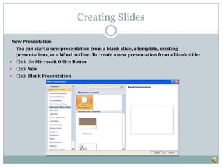 Creating Slides
New Presentation
You can start a new presentation from a blank slide, a template, existing
presentations, or a Word outline. To create a new presentation from a blank slide:
 Click the Microsoft Office Button
 Click New
 Click Blank Presentation
 