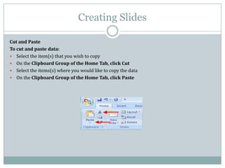 Creating Slides
Cut and Paste
To cut and paste data:
 Select the item(s) that you wish to copy
 On the Clipboard Group of the Home Tab, click Cut
 Select the items(s) where you would like to copy the data
 On the Clipboard Group of the Home Tab, click Paste
 