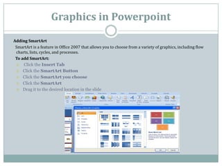 Graphics in Powerpoint
Adding SmartArt
SmartArt is a feature in Office 2007 that allows you to choose from a variety of graphics, including flow
charts, lists, cycles, and processes.
To add SmartArt:
 Click the Insert Tab
 Click the SmartArt Button
 Click the SmartArt you choose
 Click the SmartArt
 Drag it to the desired location in the slide
 