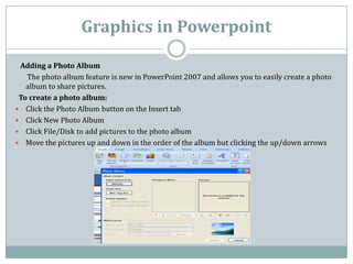 Graphics in Powerpoint
Adding a Photo Album
The photo album feature is new in PowerPoint 2007 and allows you to easily create a photo
album to share pictures.
To create a photo album:
 Click the Photo Album button on the Insert tab
 Click New Photo Album
 Click File/Disk to add pictures to the photo album
 Move the pictures up and down in the order of the album but clicking the up/down arrows
 
