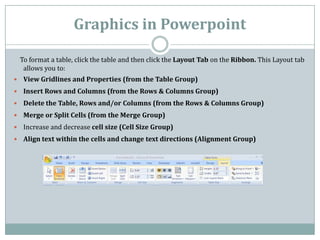 Graphics in Powerpoint
To format a table, click the table and then click the Layout Tab on the Ribbon. This Layout tab
allows you to:
 View Gridlines and Properties (from the Table Group)
 Insert Rows and Columns (from the Rows & Columns Group)
 Delete the Table, Rows and/or Columns (from the Rows & Columns Group)
 Merge or Split Cells (from the Merge Group)
 Increase and decrease cell size (Cell Size Group)
 Align text within the cells and change text directions (Alignment Group)
 
