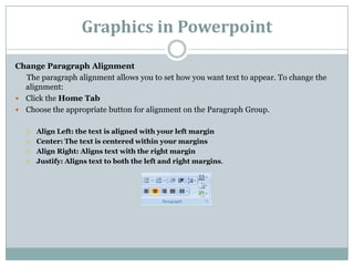 Graphics in Powerpoint
Change Paragraph Alignment
The paragraph alignment allows you to set how you want text to appear. To change the
alignment:
 Click the Home Tab
 Choose the appropriate button for alignment on the Paragraph Group.
 Align Left: the text is aligned with your left margin
 Center: The text is centered within your margins
 Align Right: Aligns text with the right margin
 Justify: Aligns text to both the left and right margins.
 