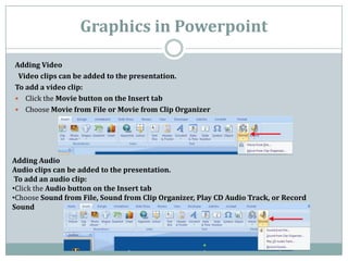 Graphics in Powerpoint
Adding Video
Video clips can be added to the presentation.
To add a video clip:
 Click the Movie button on the Insert tab
 Choose Movie from File or Movie from Clip Organizer
Adding Audio
Audio clips can be added to the presentation.
To add an audio clip:
•Click the Audio button on the Insert tab
•Choose Sound from File, Sound from Clip Organizer, Play CD Audio Track, or Record
Sound
 