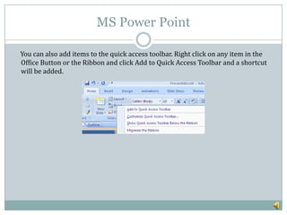 MS Power Point
You can also add items to the quick access toolbar. Right click on any item in the
Office Button or the Ribbon and click Add to Quick Access Toolbar and a shortcut
will be added.
 