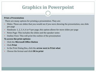 Graphics in Powerpoint
Print a Presentation
There are many options for printing a presentation. They are:
 Slides: These are slides that you would see if you were showing the presentation, one slide
per page
 Handouts: 1, 2, 3, 4, 6 or 9 per page, this option allows for more slides per page
 Notes Page: This includes the slides and the speaker notes
 Outline View: This will print the outline of the presentation
To access the print options:
 Click the Microsoft Office Button
 Click Print
 In the Print Dialog Box, click the arrow next to Print what
 Choose the format and click OK to print
 
