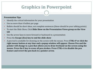 Graphics in Powerpoint
Presentation Tips
 Identify the critical information for your presentation
 Use no more than 6 bullets per page
 Bullets should be short ideas, not complete sentences (these should be your talking points)
 To start the Slide Show, Click Slide Show on the Presentation Views group on the View
tab
 Use the arrow keys to move forward or backward in a presentation
 Press the Escape (Esc) key to end the slide show
 A pen tool is available for drawing on the screen with the mouse. Press CTRL+P or click the
right mouse button at any time and a popup window will appear. Choose Pen and the
pointer will change to a pen that allows you to draw freehand on the screen using the
mouse. Press the E key to erase all pen strokes. Press CTRL+A to disable the pen
feature and revert the pen back to a pointer arrow.
 