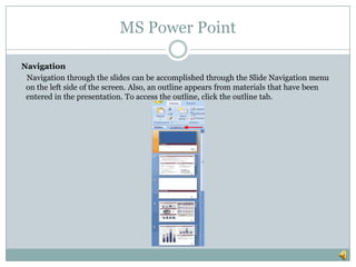 MS Power Point
Navigation
Navigation through the slides can be accomplished through the Slide Navigation menu
on the left side of the screen. Also, an outline appears from materials that have been
entered in the presentation. To access the outline, click the outline tab.
 