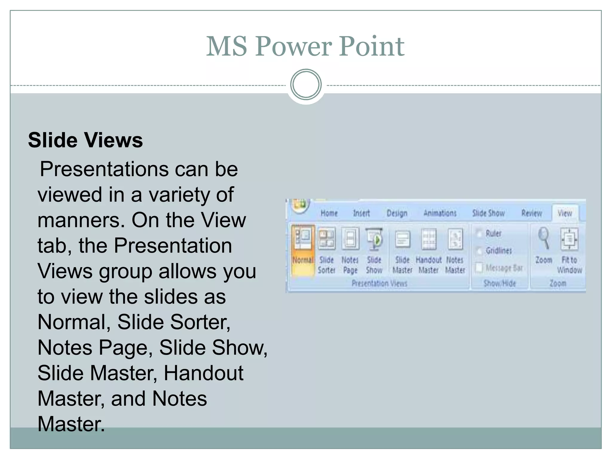 MS Power Point
Slide Views
Presentations can be
viewed in a variety of
manners. On the View
tab, the Presentation
Views group allows you
to view the slides as
Normal, Slide Sorter,
Notes Page, Slide Show,
Slide Master, Handout
Master, and Notes
Master.
 
