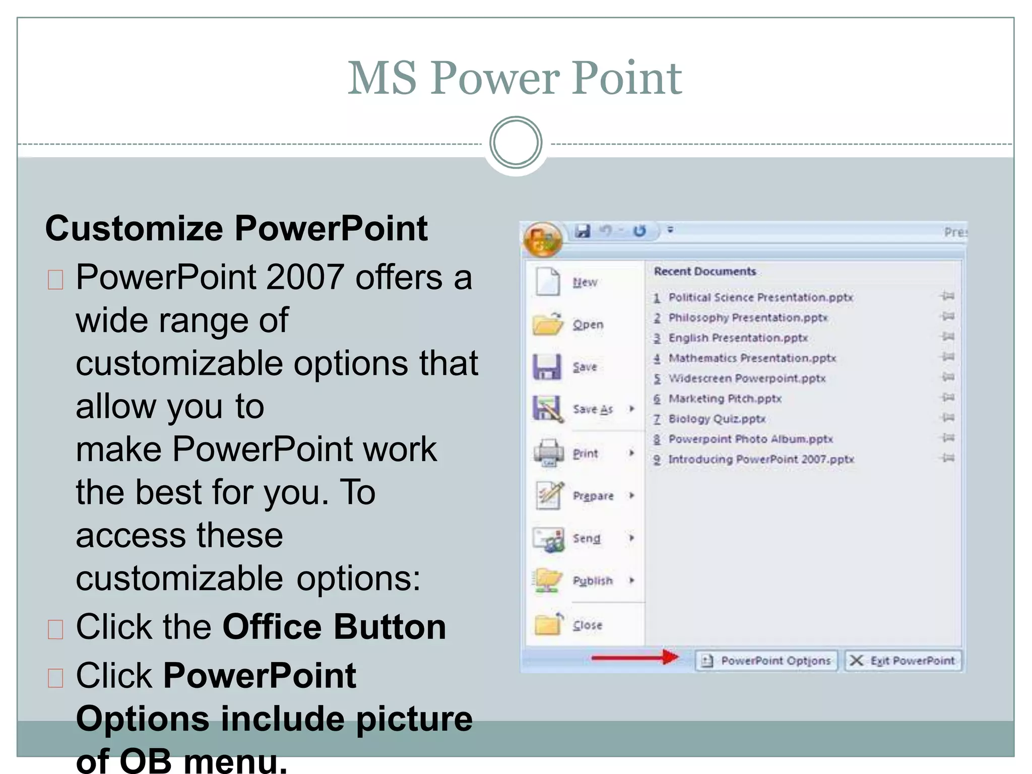 MS Power Point
Customize PowerPoint
PowerPoint 2007 offers a
wide range of
customizable options that
allow you to
make PowerPoint work
the best for you. To
access these
customizable options:
Click the Office Button
Click PowerPoint
Options include picture
of OB menu.
 