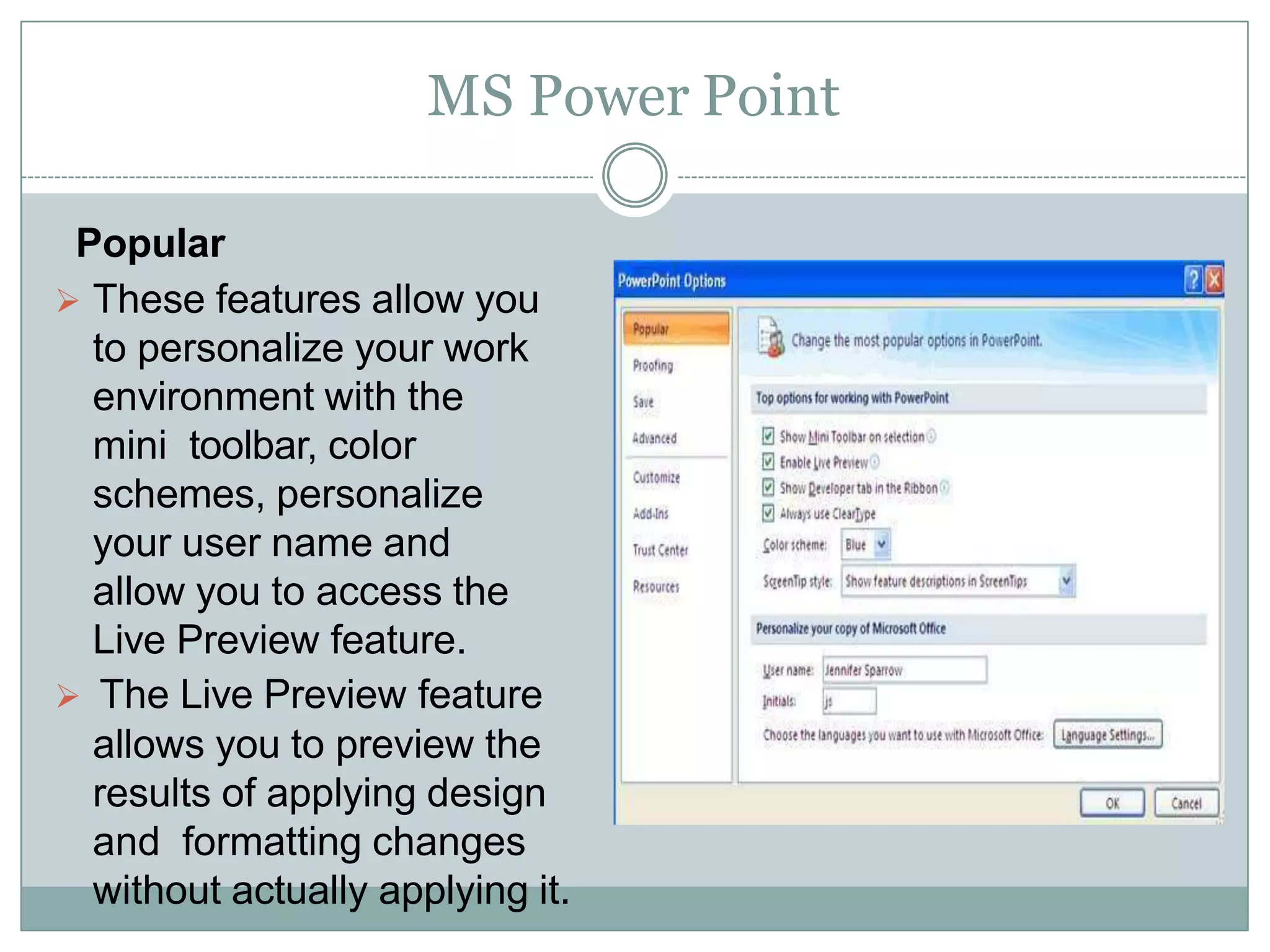 MS Power Point
Popular
 These features allow you
to personalize your work
environment with the
mini toolbar, color
schemes, personalize
your user name and
allow you to access the
Live Preview feature.
 The Live Preview feature
allows you to preview the
results of applying design
and formatting changes
without actually applying it.
 