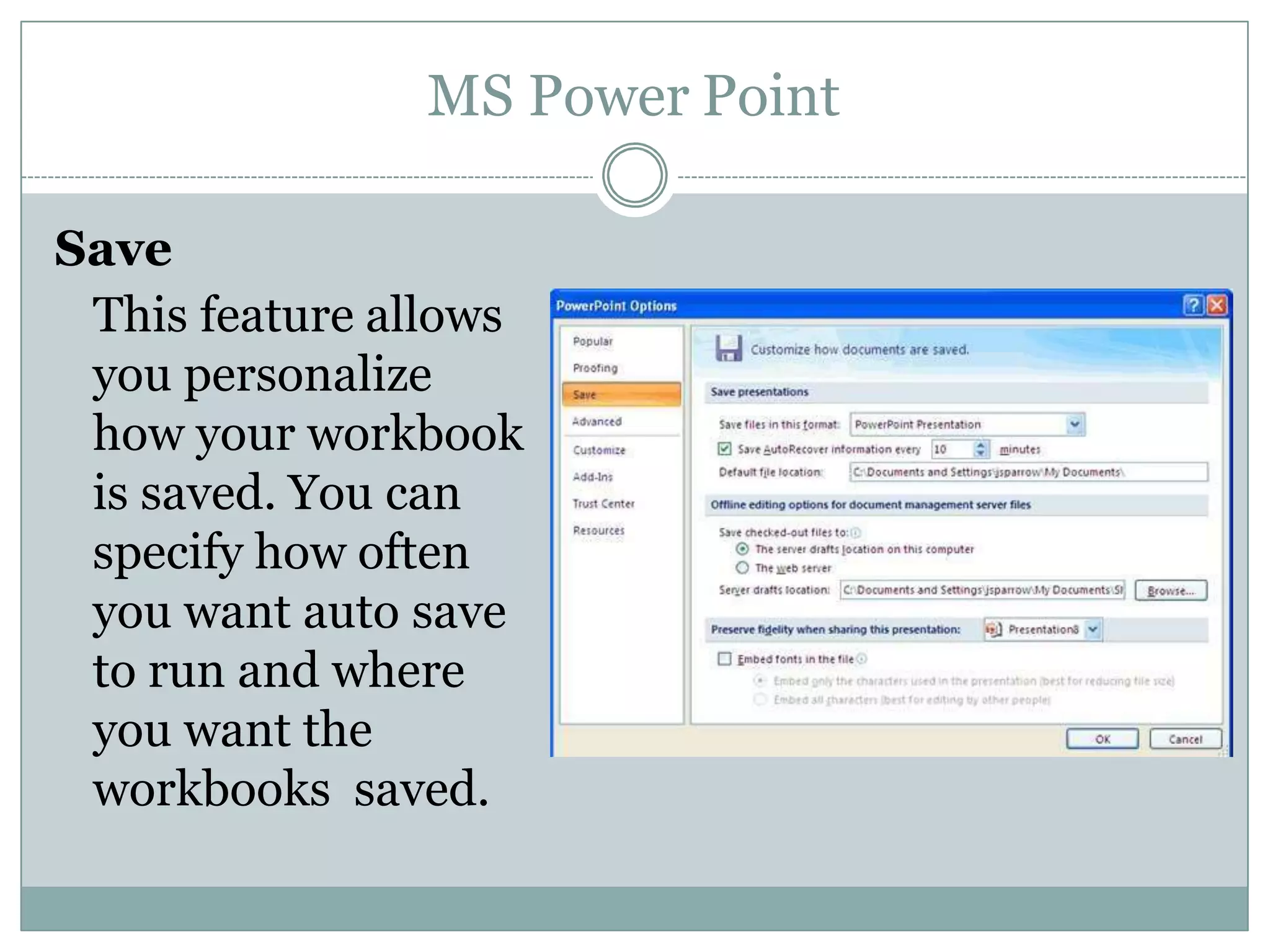 MS Power Point
Save
This feature allows
you personalize
how your workbook
is saved. You can
specify how often
you want auto save
to run and where
you want the
workbooks saved.
 