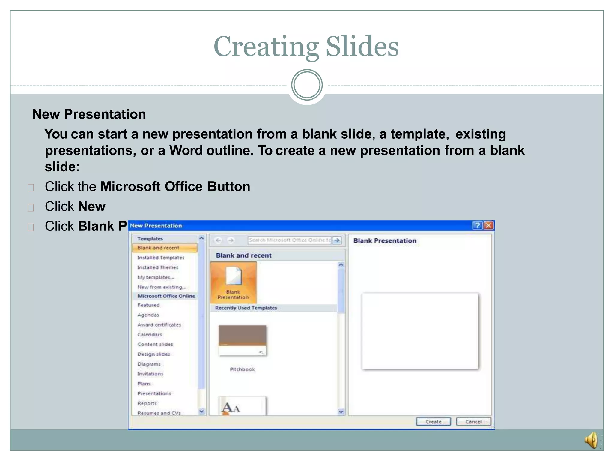 Creating Slides
New Presentation
You can start a new presentation from a blank slide, a template, existing
presentations, or a Word outline. To create a new presentation from a blank
slide:
Click the Microsoft Office Button
Click New
Click Blank Presentation
 