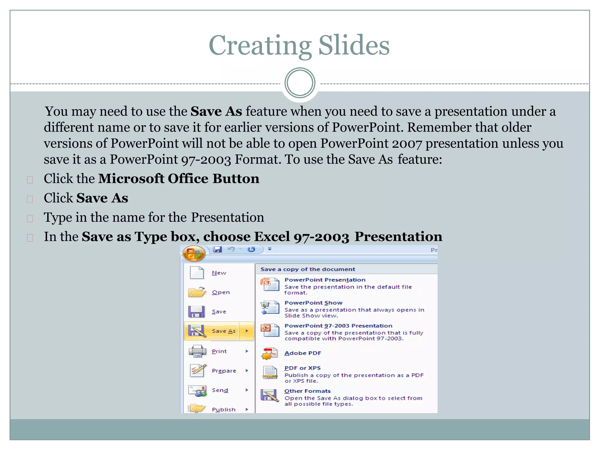 Creating Slides
You may need to use the Save As feature when you need to save a presentation under a
different name or to save it for earlier versions of PowerPoint. Remember that older
versions of PowerPoint will not be able to open PowerPoint 2007 presentation unless you
save it as a PowerPoint 97-2003 Format. To use the Save As feature:
Click the Microsoft Office Button
Click Save As
Type in the name for the Presentation
In the Save as Type box, choose Excel 97-2003 Presentation
 
