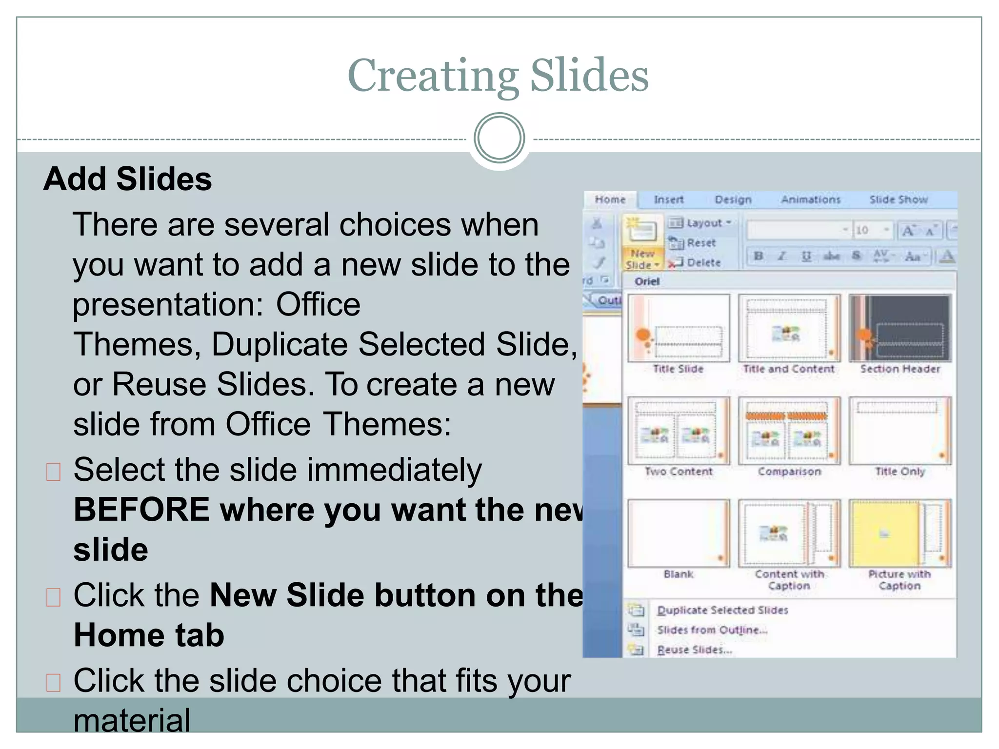 Creating Slides
Add Slides
There are several choices when
you want to add a new slide to the
presentation: Office
Themes, Duplicate Selected Slide,
or Reuse Slides. To create a new
slide from Office Themes:
Select the slide immediately
BEFORE where you want the new
slide
Click the New Slide button on the
Home tab
Click the slide choice that fits your
material
 