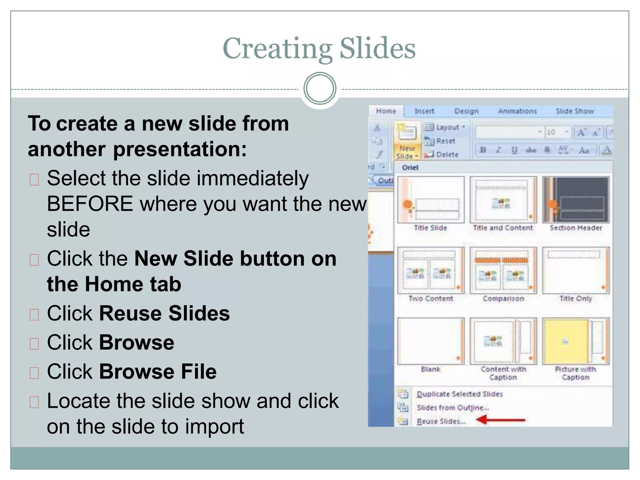 Creating Slides
To create a new slide from
another presentation:
Select the slide immediately
BEFORE where you want the new
slide
Click the New Slide button on
the Home tab
Click Reuse Slides
Click Browse
Click Browse File
Locate the slide show and click
on the slide to import
 