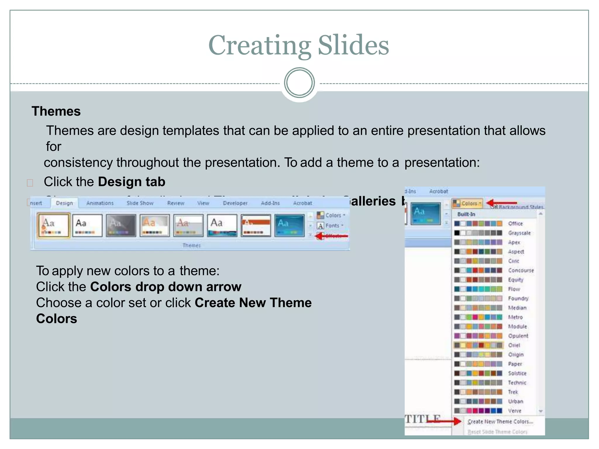 Creating Slides
Themes
Themes are design templates that can be applied to an entire presentation that allows
for
consistency throughout the presentation. To add a theme to a presentation:
Click the Design tab
Choose one of the displayed Themes or click the Galleries button
To apply new colors to a theme:
Click the Colors drop down arrow
Choose a color set or click Create New Theme
Colors
 