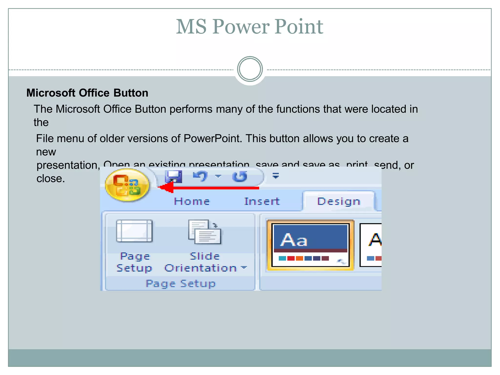 MS Power Point
Microsoft Office Button
The Microsoft Office Button performs many of the functions that were located in
the
File menu of older versions of PowerPoint. This button allows you to create a
new
presentation, Open an existing presentation, save and save as, print, send, or
close.
 