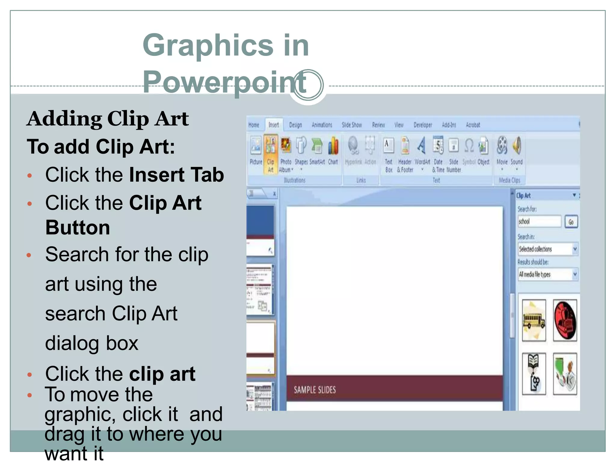 Graphics in
Powerpoint
Adding Clip Art
To add Clip Art:
• Click the Insert Tab
• Click the Clip Art
Button
• Search for the clip
art using the
search Clip Art
dialog box
• Click the clip art
• To move the
graphic, click it and
drag it to where you
want it
 