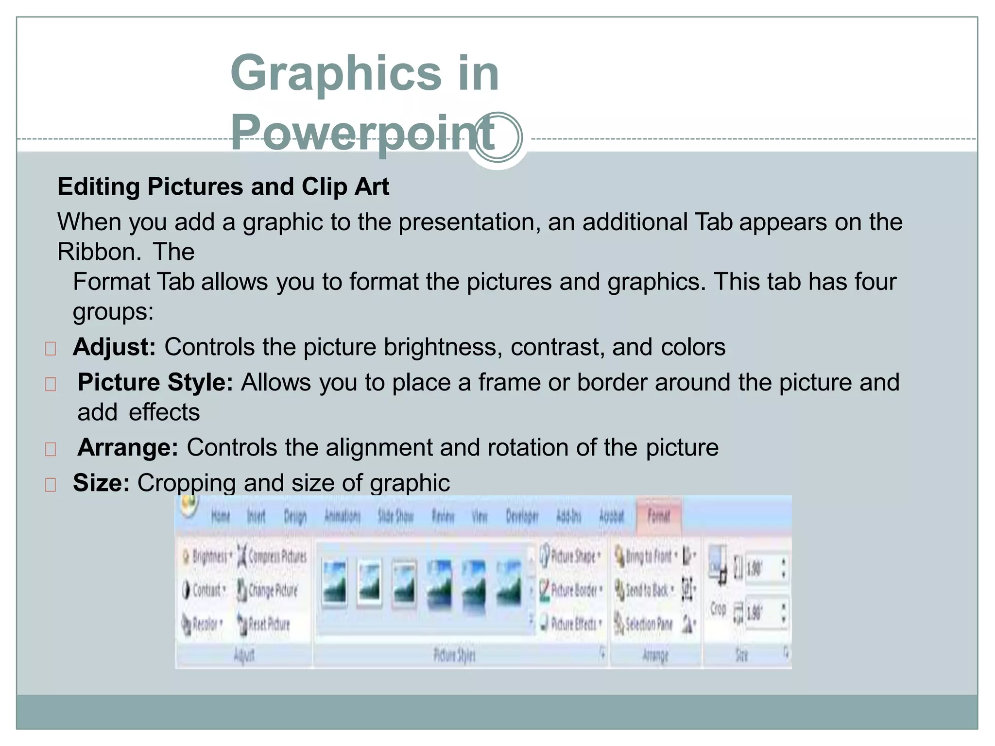Graphics in
Powerpoint
Editing Pictures and Clip Art
When you add a graphic to the presentation, an additional Tab appears on the
Ribbon. The
Format Tab allows you to format the pictures and graphics. This tab has four
groups:
Adjust: Controls the picture brightness, contrast, and colors
Picture Style: Allows you to place a frame or border around the picture and
add effects
Arrange: Controls the alignment and rotation of the picture
Size: Cropping and size of graphic
 