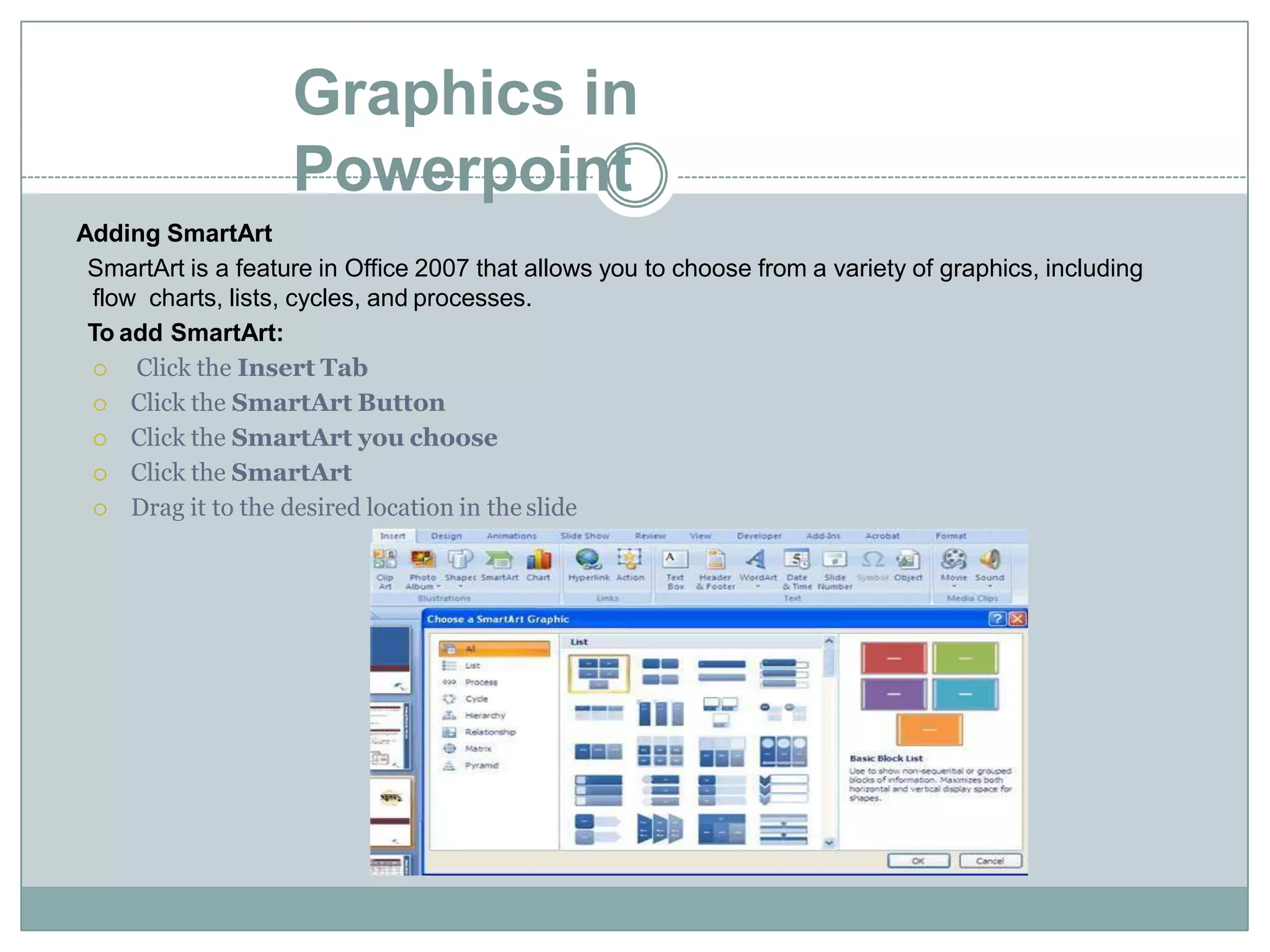 Graphics in
Powerpoint
Adding SmartArt
SmartArt is a feature in Office 2007 that allows you to choose from a variety of graphics, including
flow charts, lists, cycles, and processes.
To add SmartArt:
 Click the Insert Tab
 Click the SmartArt Button
 Click the SmartArt you choose
 Click the SmartArt
 Drag it to the desired location in the slide
 