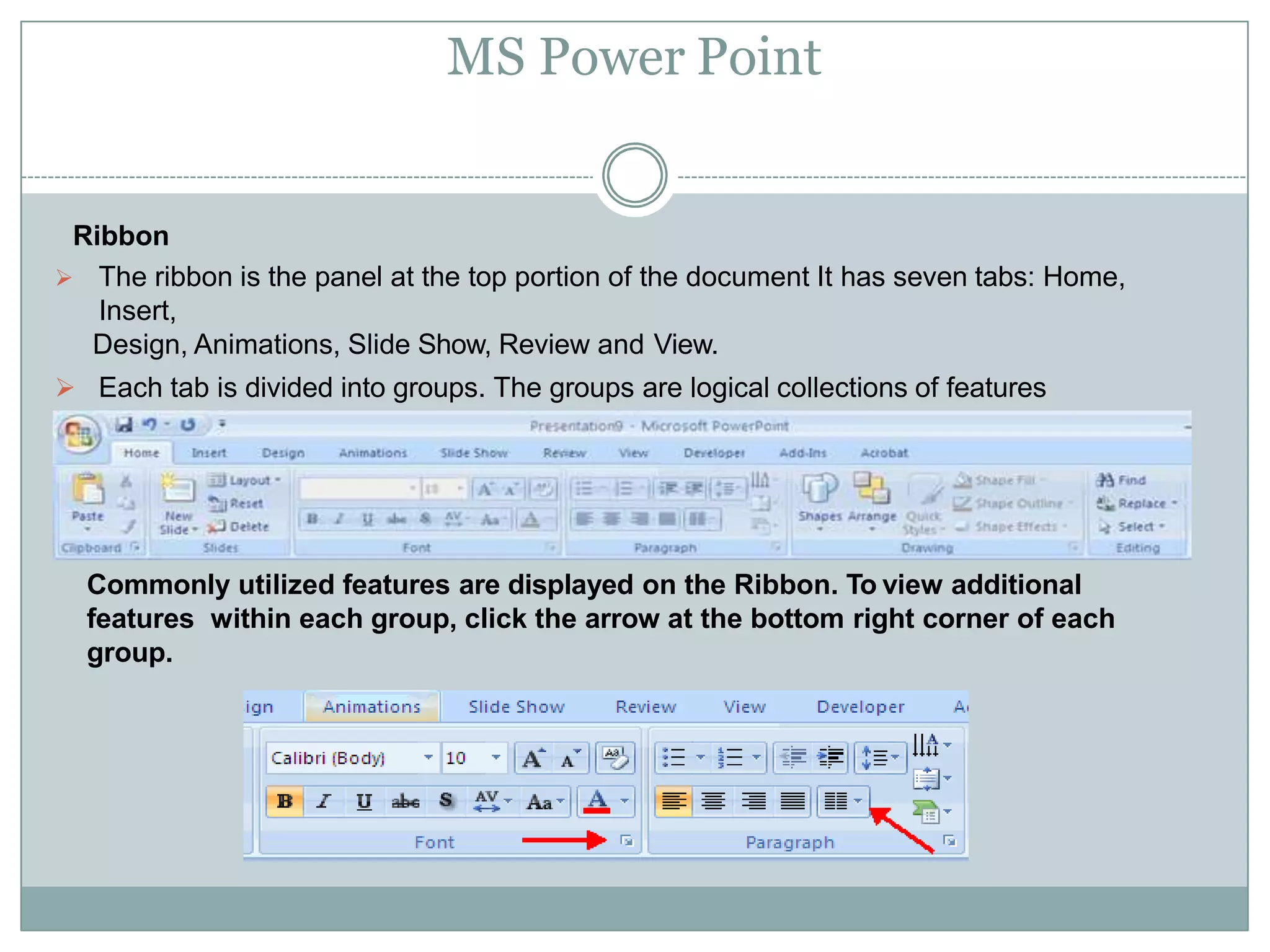 MS Power Point
Ribbon
 The ribbon is the panel at the top portion of the document It has seven tabs: Home,
Insert,
Design, Animations, Slide Show, Review and View.
 Each tab is divided into groups. The groups are logical collections of features
designed to perform function that you will utilize in developing or editing your
PowerPoint slides.
Commonly utilized features are displayed on the Ribbon. To view additional
features within each group, click the arrow at the bottom right corner of each
group.
 