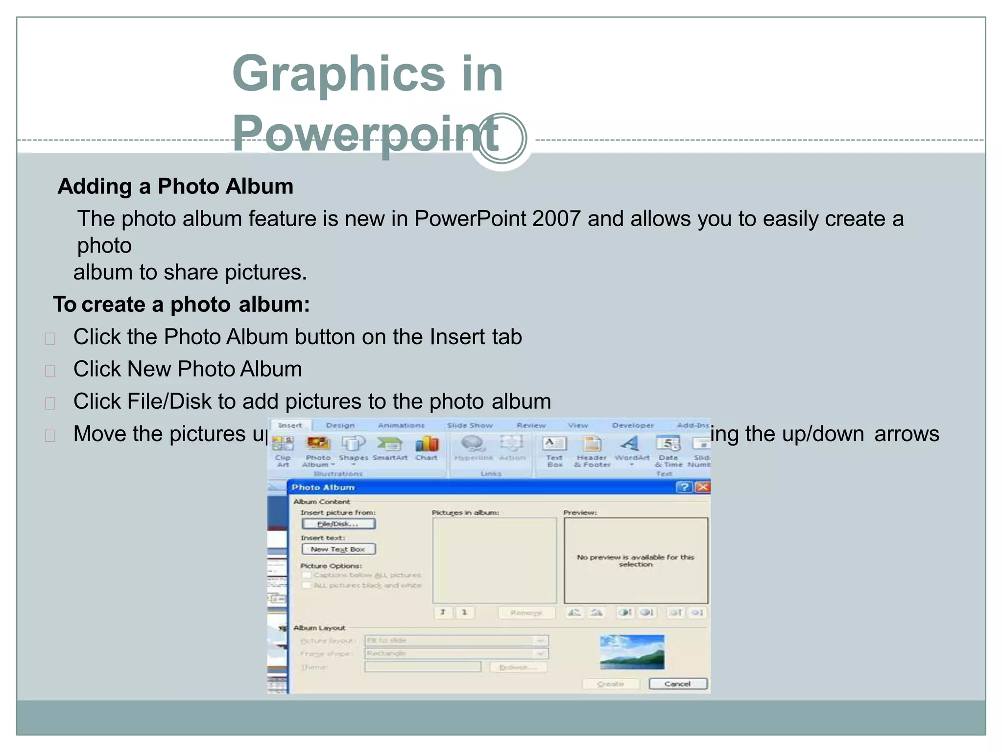 Graphics in
Powerpoint
Adding a Photo Album
The photo album feature is new in PowerPoint 2007 and allows you to easily create a
photo
album to share pictures.
To create a photo album:
Click the Photo Album button on the Insert tab
Click New Photo Album
Click File/Disk to add pictures to the photo album
Move the pictures up and down in the order of the album but clicking the up/down arrows
 