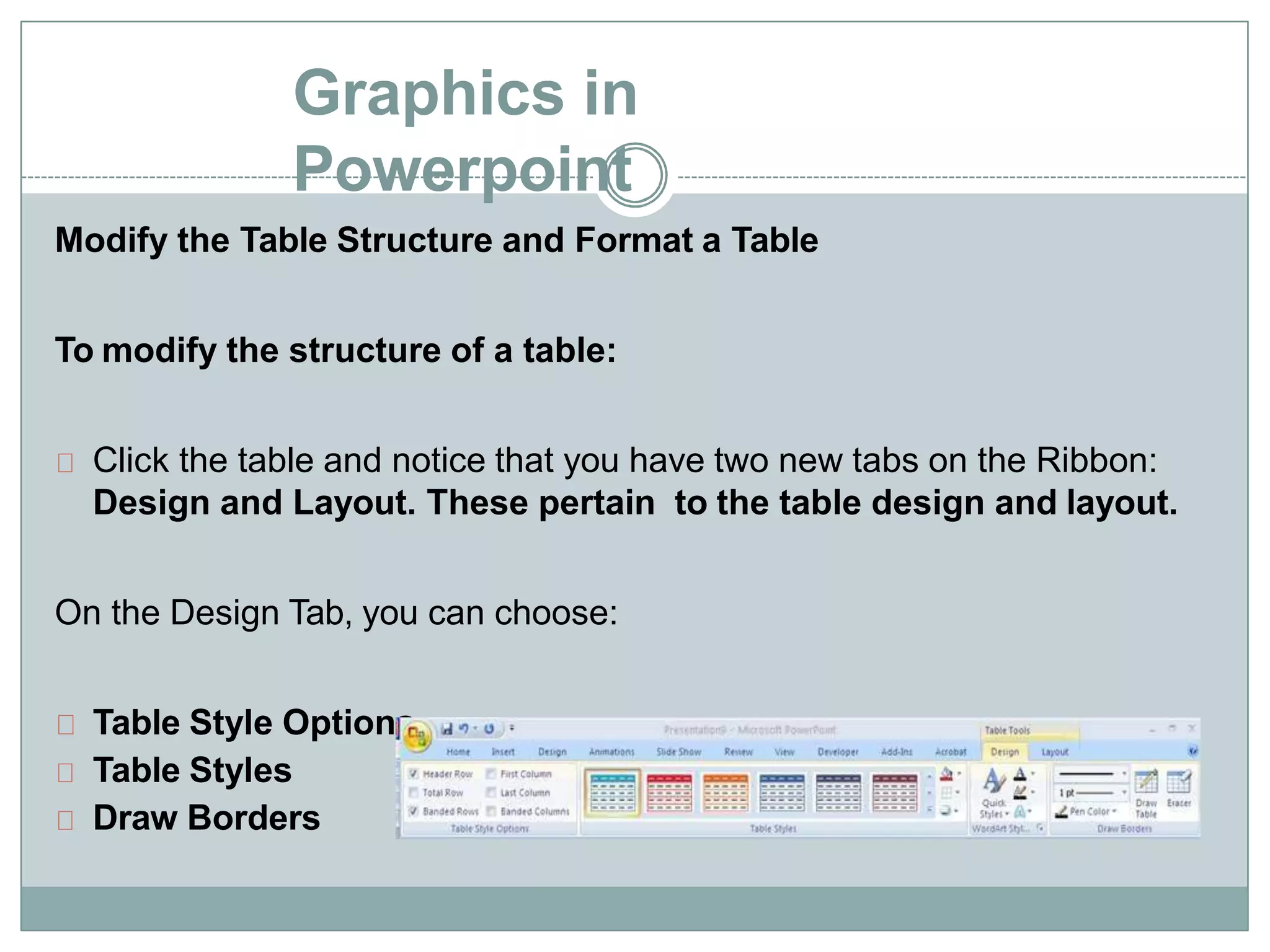 Graphics in
Powerpoint
Modify the Table Structure and Format a Table
To modify the structure of a table:
Click the table and notice that you have two new tabs on the Ribbon:
Design and Layout. These pertain to the table design and layout.
On the Design Tab, you can choose:
Table Style Options
Table Styles
Draw Borders
 