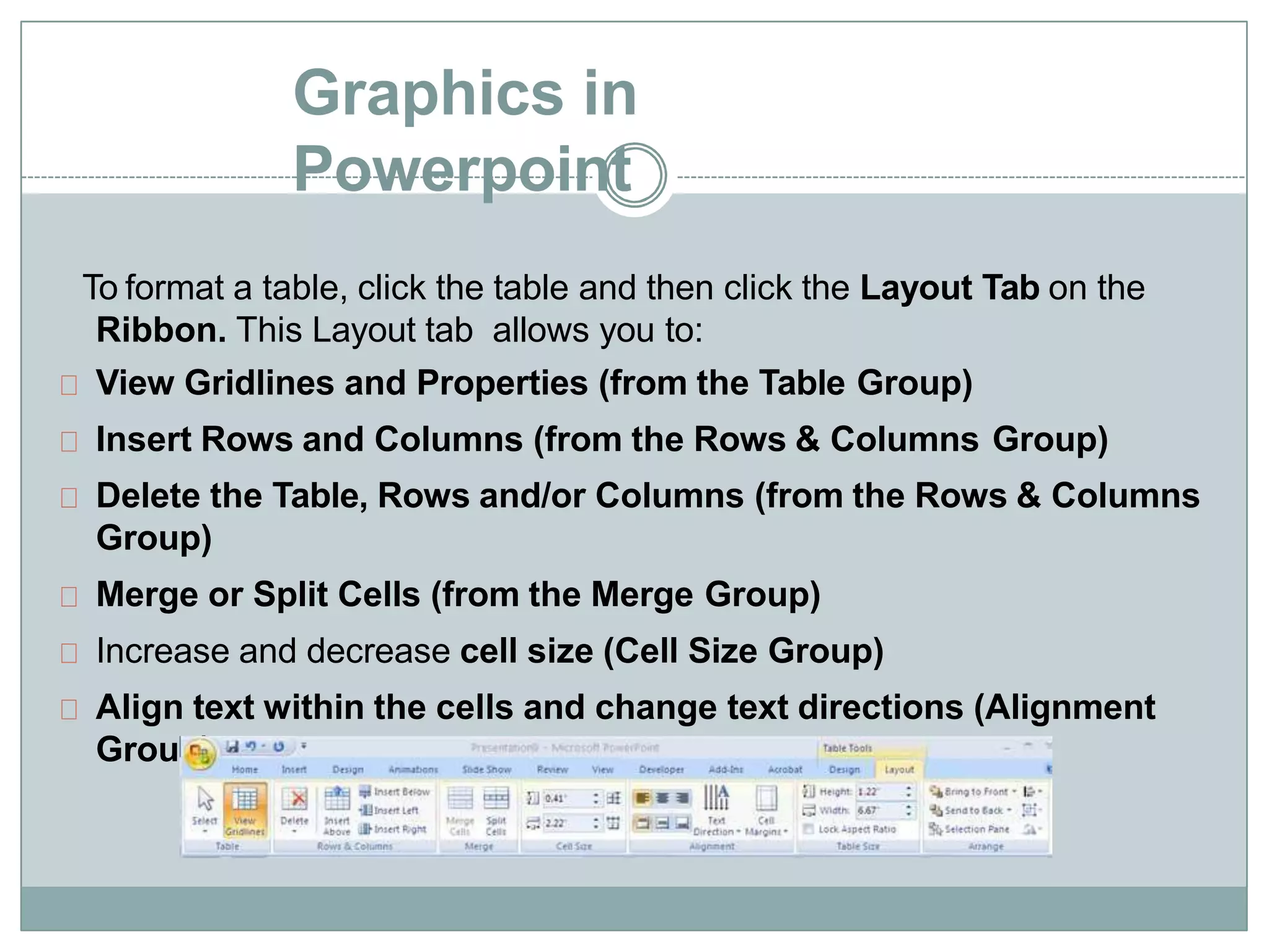 Graphics in
Powerpoint
To format a table, click the table and then click the Layout Tab on the
Ribbon. This Layout tab allows you to:
View Gridlines and Properties (from the Table Group)
Insert Rows and Columns (from the Rows & Columns Group)
Delete the Table, Rows and/or Columns (from the Rows & Columns
Group)
Merge or Split Cells (from the Merge Group)
Increase and decrease cell size (Cell Size Group)
Align text within the cells and change text directions (Alignment
Group)
 